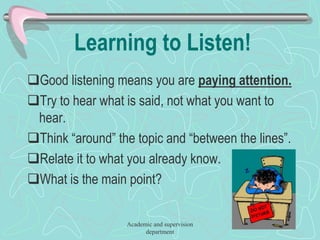 Learning to Listen!
Good listening means you are paying attention.
Try to hear what is said, not what you want to
hear.
Think “around” the topic and “between the lines”.
Relate it to what you already know.
What is the main point?
Academic and supervision
department
 
