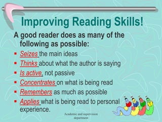 Improving Reading Skills!
A good reader does as many of the
following as possible:
 Seizes the main ideas
 Thinks about what the author is saying
 Is active, not passive
 Concentrates on what is being read
 Remembers as much as possible
 Applies what is being read to personal
experience. Academic and supervision
department
 