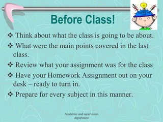 Before Class!
 Think about what the class is going to be about.
 What were the main points covered in the last
class.
 Review what your assignment was for the class
 Have your Homework Assignment out on your
desk – ready to turn in.
 Prepare for every subject in this manner.
Academic and supervision
department
 