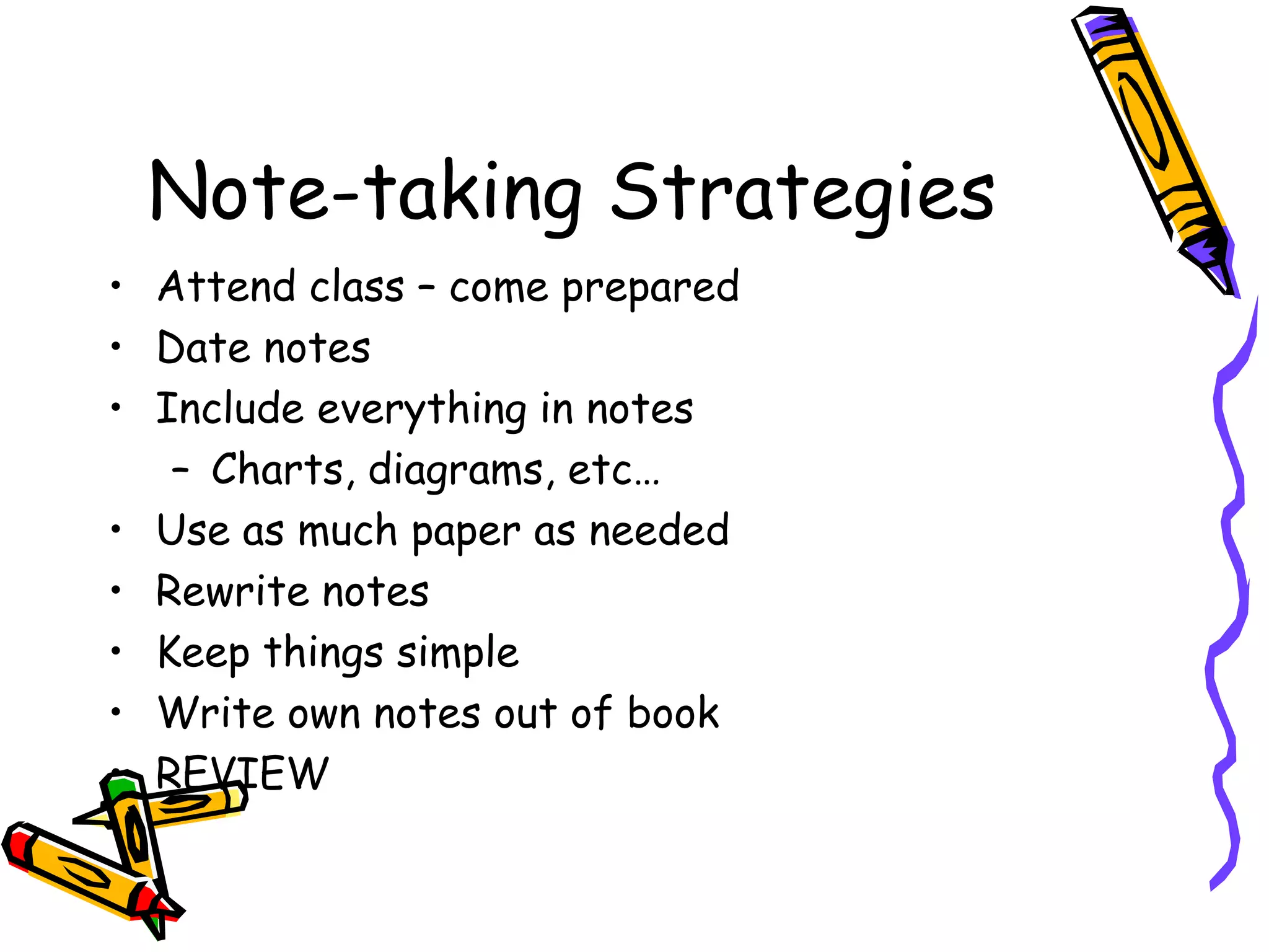 Note-taking Strategies
• Attend class – come prepared
• Date notes
• Include everything in notes
– Charts, diagrams, etc…
• Use as much paper as needed
• Rewrite notes
• Keep things simple
• Write own notes out of book
• REVIEW
 