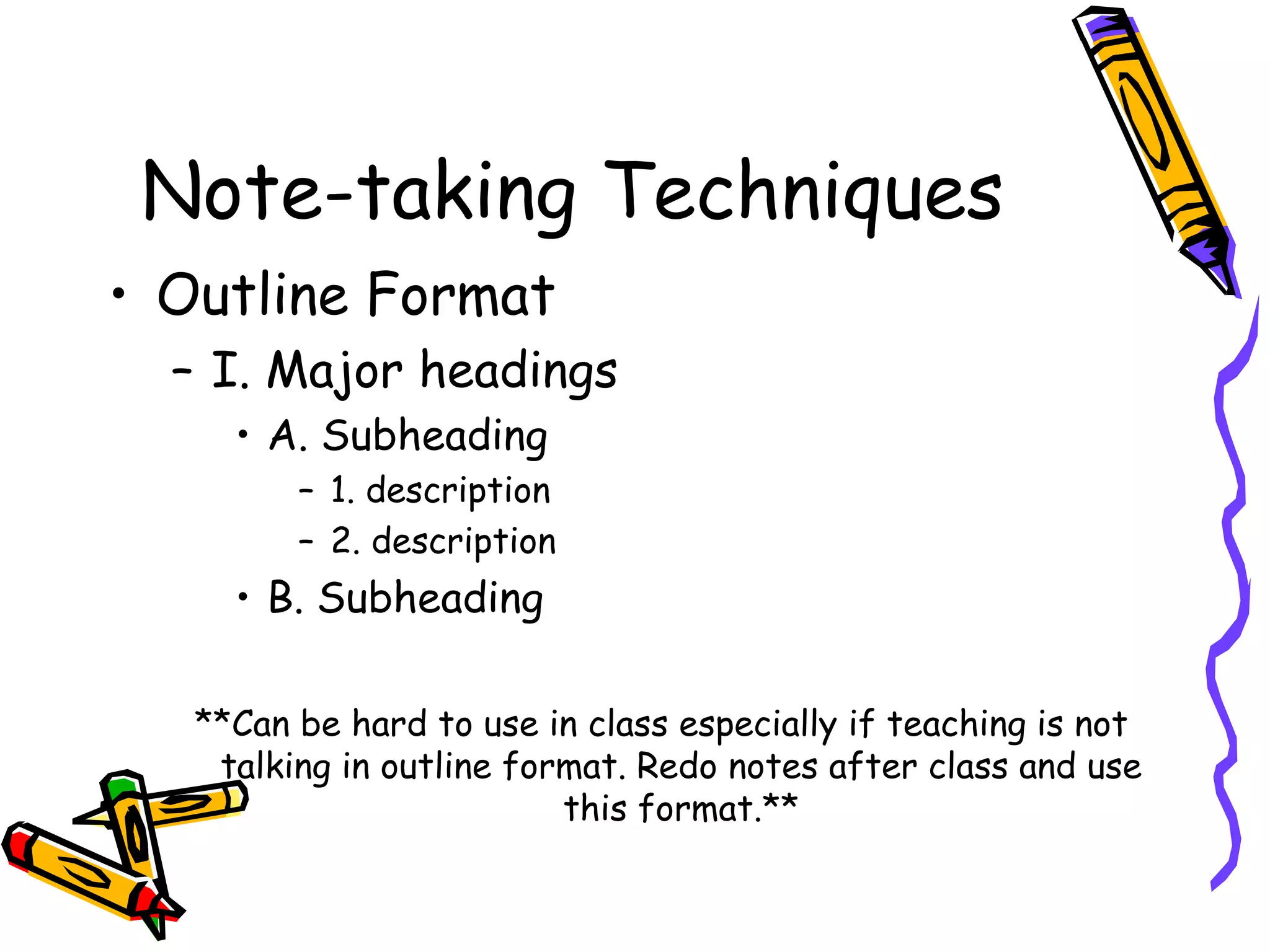 Note-taking Techniques
• Outline Format
– I. Major headings
• A. Subheading
– 1. description
– 2. description
• B. Subheading
**Can be hard to use in class especially if teaching is not
talking in outline format. Redo notes after class and use
this format.**
 