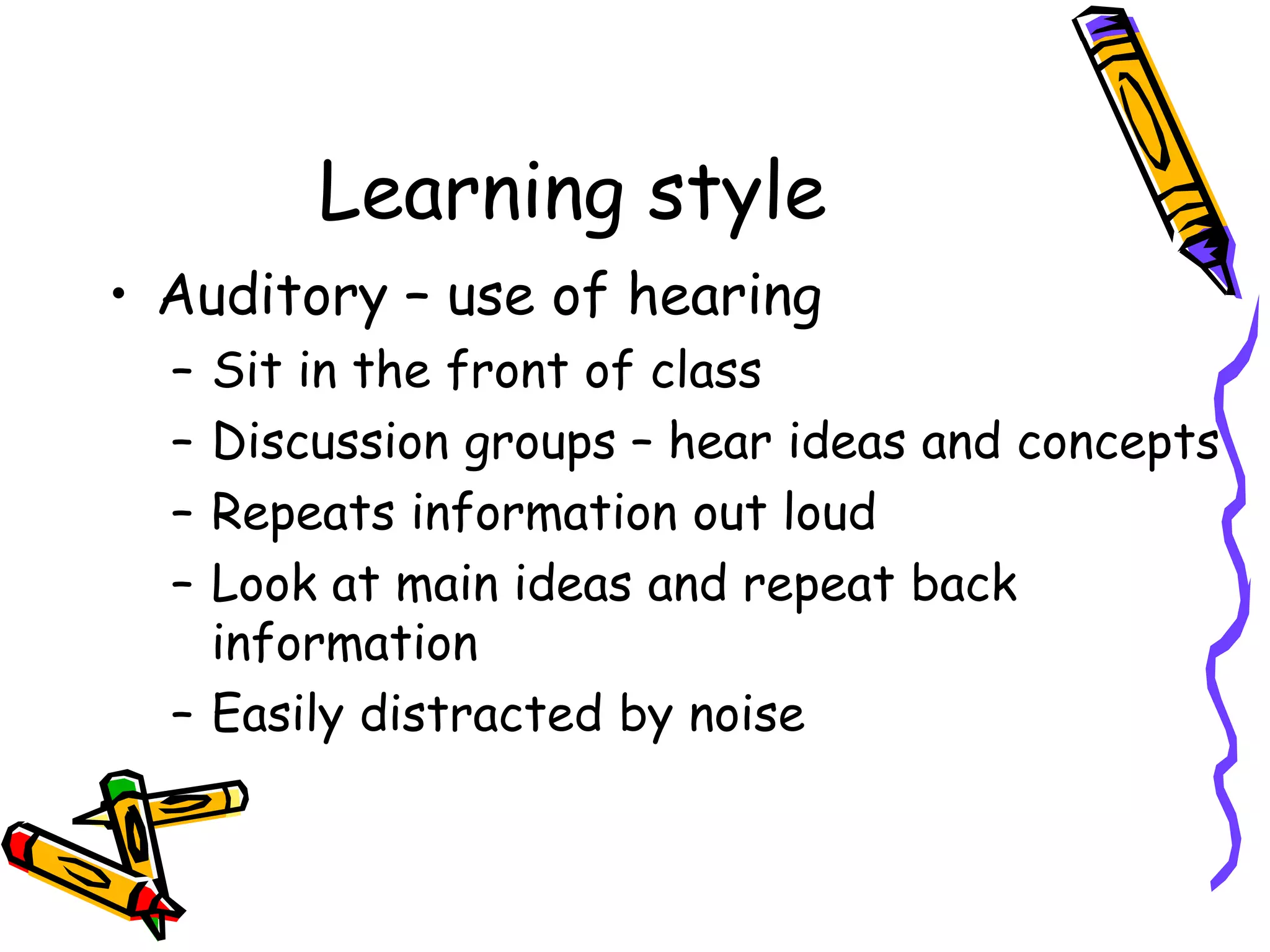 Learning style
• Auditory – use of hearing
– Sit in the front of class
– Discussion groups – hear ideas and concepts
– Repeats information out loud
– Look at main ideas and repeat back
information
– Easily distracted by noise
 