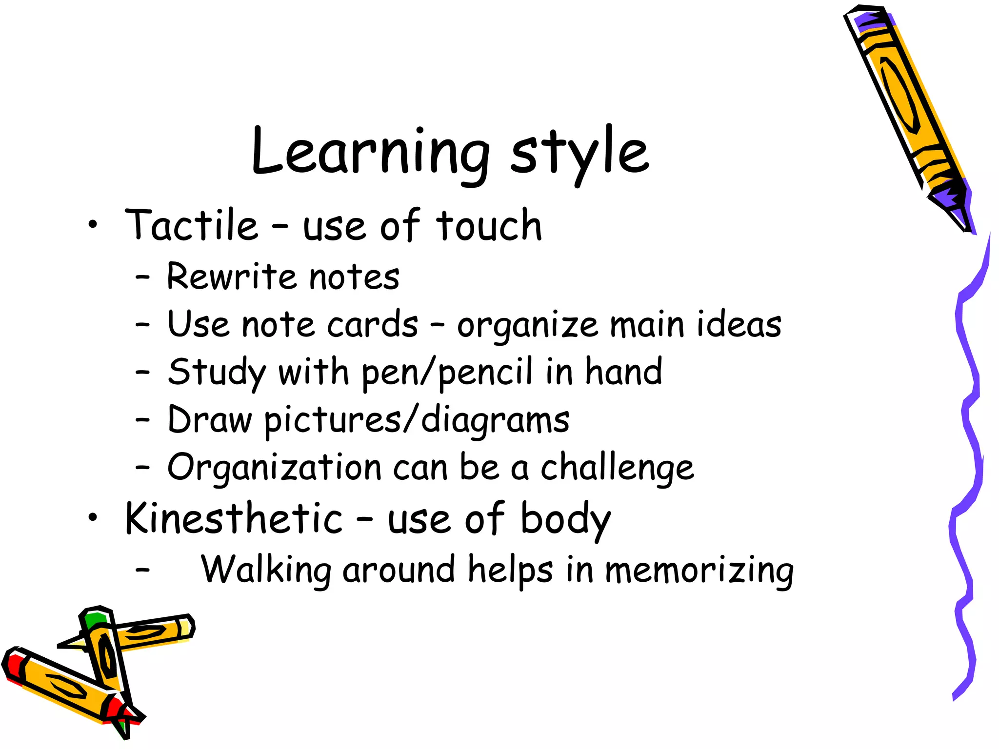 Learning style
• Tactile – use of touch
– Rewrite notes
– Use note cards – organize main ideas
– Study with pen/pencil in hand
– Draw pictures/diagrams
– Organization can be a challenge
• Kinesthetic – use of body
– Walking around helps in memorizing
 