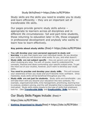 Study Skills(free)-< https://oke.io/fG7P1kkn
Study skills are the skills you need to enable you to study
and learn efficiently – they are an important set of
transferable life skills.
Our pages provide generic study skills advice –
appropriate to learners across all disciplines and in
different life circumstances: full and part-time students,
those returning to education later in life, those engaged
in professional development and anybody who wants to
learn how to learn effectively.
Key points about study skills: (free)-< https://oke.io/fG7P1kkn
 You will develop your own personal approach to study and
learning in a way that meets your own individual needs. As you develop
your study skills you will discover what works for you, and what doesn’t.
 Study skills are not subject specific - they are generic and can be used
when studying any area. You will, of course, need to understand the
concepts, theories and ideas surrounding your specific subject area. To get
the most out of your studies, however, you’ll want to develop your study
skills.
 You need to practise and develop your study skills. This will increase
your awareness of how you study and you’ll become more confident. Once
mastered, study skills will be beneficial throughout your life.
 Study skills are not just for students. Study skills are transferable - you
will take them with you beyond your education into new contexts. For
example, organisational skills, time management, prioritising, learning how
to analyse, problem solving, and the self-discipline that is required to remain
motivated. Study skills relate closely to the type of skills that employers
look for. (See Transferable Skills and Employability Skills for more.)
Our Study Skills Pages Include: (free)-<
https://oke.io/fG7P1kkn
 Getting Organised to Study(free)-< https://oke.io/fG7P1kkn
 