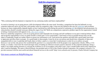 Skill Development Essay
"Why continuing skill development is important for my continuing studies and future employability"
As much as learning is an on going process, skills development follows the same trend. Nowadays, competition has been the hallmark in every
corporate endeavour and to say the least, each product seeks for competitive edge. I must not stay behind in this race for leadership and excellence
because my future employability depends largely on how I perfected my skills during this period of continuing skill development and advancement. So
what priorities should I consider necessary during this stage of my life? Skills are competencies expected to produce input for the organization I intend
to belong. Communication skill appeals to me...show more content...
However, leadership competency is also an on going process and it demands lots of energy and self–confidence on my part to stand up before others
and accept the responsibility to serve as guide towards a certain goal. To be a good leader, I must learn to focus on people because they are the
object of leadership. People are neither objects to posses nor instruments to use. Each person has qualities and skills that a good leader must learn
to appreciate and allow them to prosper. As a good leader to these people, I must be on my own person and should show originality of ideas and
unequalled skills to trust. Leadership skill leads others to follow a path or a vision that I would present in order for us to achieve our goal.
However, I am not the only person who would build the goal but it is a concerted effort of all the people in my organization. (Kotler, 2006, p. 212)
Finally, as a leader, I must learn the moral and legal values of leading my followers toward a positive direction. In the corporate landscape, being a
leader is not simply putting pressures or coercing the workforce to act in accordance with what I want. I have a model leader and he truly inspired me
after I read his biography. His name is David Pottruck, the president and co–CEO of the Charles Schwab Corporation. His company's mission is "to
provide customers with the most useful and ethical financial services in the world" (http://www.schwab.com) At present, Charles Schwab Company has
Get more content on HelpWriting.net
 