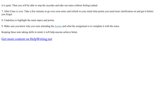 it is quiet. Then you will be able to stop the recorder and take our notes without feeling rushed.
7. After Class is over. Take a few minutes to go over your notes and refresh in your mind what points you need more clarification on and get it before
you forget.
8. Underline or highlight the main topics and points.
9. Make sure you know why you were attending the lecture and what the assignment is to complete it with the notes.
Keeping these note taking skills in mind, it will help anyone achieve better
Get more content on HelpWriting.net
 