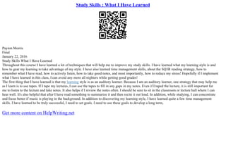 Study Skills : What I Have Learned
Payton Morris
Final
January 22, 2016
Study Skills What I Have Learned
Throughout this course I have learned a lot of techniques that will help me to improve my study skills. I have learned what my learning style is and
how to gear my learning to take advantage of my style. I have also learned time management skills, about the SQ3R reading strategy, how to
remember what I have read, how to actively listen, how to take good notes, and most importantly, how to reduce my stress! Hopefully if I implement
what I have learned in this class, I can avoid any more all nighters while getting good grades!
The first thing that I have learned is that my learning style is as an auditory learner. Because I am an auditory learner, one strategy that may help me
as I learn is to use tapes. If I tape my lectures, I can use the tapes to fill in any gaps in my notes. Even if I taped the lecture, it is still important for
me to listen to the lecture and take notes. It also helps if I review the notes often. I should be sure to sit in the classroom or lecture hall where I can
hear well. It's also helpful that after I have read something to summarize it and then recite it out loud. In addition, while studying, I can concentrate
and focus better if music is playing in the background. In addition to discovering my learning style, I have learned quite a few time management
skills. I have learned to be truly successful, I need to set goals. I need to use these goals to develop a long term,
Get more content on HelpWriting.net
 