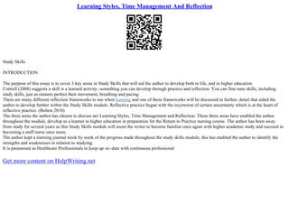 Learning Styles, Time Management And Reflection
Study Skills
INTRODUCTION
The purpose of this essay is to cover 3 key areas in Study Skills that will aid the author to develop both in life, and in higher education.
Cottrell (2008) suggests a skill is a learned activity.–something you can develop through practice and reflection. You can fine–tune skills, including
study skills, just as runners perfect their movement, breathing and pacing.
There are many different reflection frameworks to use when learning and one of these frameworks will be discussed in further, detail that aided the
author to develop further within the Study Skills module. Reflective practice began with the oxymoron of certain uncertainty which is at the heart of
reflective practice. (Bolton 2010)
The three areas the author has chosen to discuss are Learning Styles, Time Management and Reflection. These three areas have enabled the author
throughout the module, develop as a learner in higher education in preparation for the Return to Practice nursing course. The author has been away
from study for several years so this Study Skills module will assist the writer to become familiar once again with higher academic study and succeed in
becoming a staff nurse once more.
The author kept a learning journal week by week of the progress made throughout the study skills module, this has enabled the author to identify the
strengths and weaknesses in relation to studying.
It is paramount as Healthcare Professionals to keep up–to–date with continuous professional
Get more content on HelpWriting.net
 