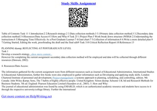 Study Skills Assignment
Table of Contents Task 11 1.Introduction:2 2.Research strategy:2 3.Data collection methods:3 3.1Primary data collection method:3 3.2Secondary data
collection method:3 4.Resources/Data Access:4 5.How and Why:4 Task 25 1.Project Plan:5 Work break down structure (WBS)6 2.Understanding the
instructions:6 3.Managing Time Effectively As a Post Graduate Learner:7 4.Gant chart:7 5.Collection of information:8 6.Write a more detailed plan:9
7.Getting Started, Editing the work, proofreading the draft and the final edit9 Task 310 Critical Reflection Report:10 References:13
PLANNING &amp; REFLECTING AT POSTGRADUATE LEVEL
Task 1
Develop a research strategy...show more content...
However for completing the current assignment secondary data collection method will be employed and data will be collected through different
resources (Dawson, 2002).
4. Resources/Data Access:
The information gathered for the current assignment were from different resources such as Journal of Educational Administration, International Studies
in Educational Administration, further few books were also employed to gather information such as Developing and applying study skills. London:
Chartered Institute of personnel and development, Project management: a systems approach to planning, scheduling, and controlling, edition. 9th
Canada: John Wiley &amp; Sons, The 7 habits of highly effective people. United Kingdom: Simon &amp; Schuster UK ltd and Research Methods for
Business Students. 5th ed. England: Pearson Education Limited (Saunders et al., 2003). 5. How and Why:
The journal of educational administration was found by using EMARLD, which is an authenticated academic resource and students have access to it
through the respective university/college library. Further the international
Get more content on HelpWriting.net
 