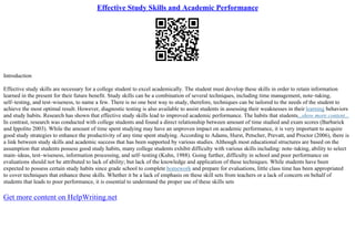 Effective Study Skills and Academic Performance
Introduction
Effective study skills are necessary for a college student to excel academically. The student must develop these skills in order to retain information
learned in the present for their future benefit. Study skills can be a combination of several techniques, including time management, note–taking,
self–testing, and test–wiseness, to name a few. There is no one best way to study, therefore, techniques can be tailored to the needs of the student to
achieve the most optimal result. However, diagnostic testing is also available to assist students in assessing their weaknesses in their learning behaviors
and study habits. Research has shown that effective study skills lead to improved academic performance. The habits that students...show more content...
In contrast, research was conducted with college students and found a direct relationship between amount of time studied and exam scores (Barbarick
and Ippolito 2003). While the amount of time spent studying may have an unproven impact on academic performance, it is very important to acquire
good study strategies to enhance the productivity of any time spent studying. According to Adams, Hurst, Petscher, Prevatt, and Proctor (2006), there is
a link between study skills and academic success that has been supported by various studies. Although most educational structures are based on the
assumption that students possess good study habits, many college students exhibit difficulty with various skills including: note–taking, ability to select
main–ideas, test–wiseness, information processing, and self–testing (Kuhn, 1988). Going further, difficulty in school and poor performance on
evaluations should not be attributed to lack of ability; but lack of the knowledge and application of these techniques. While students have been
expected to possess certain study habits since grade school to complete homework and prepare for evaluations, little class time has been appropriated
to cover techniques that enhance these skills. Whether it be a lack of emphasis on these skill sets from teachers or a lack of concern on behalf of
students that leads to poor performance, it is essential to understand the proper use of these skills sets
Get more content on HelpWriting.net
 