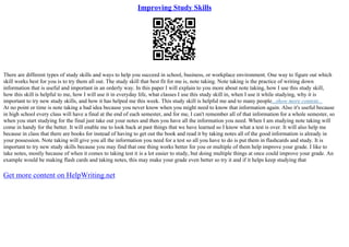 Improving Study Skills
There are different types of study skills and ways to help you succeed in school, business, or workplace environment. One way to figure out which
skill works best for you is to try them all out. The study skill that best fit for me is, note taking. Note taking is the practice of writing down
information that is useful and important in an orderly way. In this paper I will explain to you more about note taking, how I use this study skill,
how this skill is helpful to me, how I will use it in everyday life, what classes I use this study skill in, when I use it while studying, why it is
important to try new study skills, and how it has helped me this week. This study skill is helpful me and to many people...show more content...
At no point or time is note taking a bad idea because you never know when you might need to know that information again. Also it's useful because
in high school every class will have a final at the end of each semester, and for me, I can't remember all of that information for a whole semester, so
when you start studying for the final just take out your notes and then you have all the information you need. When I am studying note taking will
come in handy for the better. It will enable me to look back at past things that we have learned so I know what a test is over. It will also help me
because in class that there are books for instead of having to get out the book and read it by taking notes all of the good information is already in
your possession. Note taking will give you all the information you need for a test so all you have to do is put them in flashcards and study. It is
important to try new study skills because you may find that one thing works better for you or multiple of them help improve your grade. I like to
take notes, mostly because of when it comes to taking test it is a lot easier to study, but doing multiple things at once could improve your grade. An
example would be making flash cards and taking notes, this may make your grade even better so try it and if it helps keep studying that
Get more content on HelpWriting.net
 