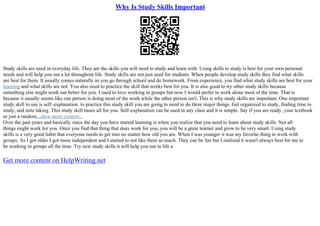 Why Is Study Skills Important
Study skills are used in everyday life. They are the skills you will need to study and learn with. Using skills to study is best for your own personal
needs and will help you out a lot throughout life. Study skills are not just used for students. When people develop study skills they find what skills
are best for them. It usually comes naturally as you go through school and do homework. From experience, you find what study skills are best for your
learning and what skills are not. You also need to practice the skill that works best for you. It is also good to try other study skills because
something else might work out better for you. I used to love working in groups but now I would prefer to work alone most of the time. That is
because it usually seems like one person is doing most of the work while the other person isn't. This is why study skills are important. One important
study skill to use is self–explanation. to practice this study skill you are going to need to do three major things. Get organized to study, finding time to
study, and note taking. This study skill bases all for you. Self–explanation can be used in any class and it is simple. Say if you are ready, your textbook
or just a random...show more content...
Over the past years and basically since the day you have started learning is when you realize that you need to learn about study skills. Not all
things might work for you. Once you find that thing that does work for you, you will be a great learner and grow to be very smart. Using study
skills is a very good habit that everyone needs to get into no matter how old you are. When I was younger it was my favorite thing to work with
groups. As I got older I got more independent and I started to not like them as much. They can be fun but I realized it wasn't always best for me to
be working in groups all the time. Try new study skills it will help you out in life a
Get more content on HelpWriting.net
 