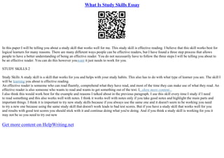 What Is Study Skills Essay
In this paper I will be telling you about a study skill that works well for me. This study skill is effective reading. I believe that this skill works best for
logical learners for many reasons. There are many different ways people can be effective readers, but I have found a three step process that allows
people to have a better understanding of being an effective reader. You do not necessarily have to follow the three steps I will be telling you about to
be an effective reader. You can do this however youwant it just needs to work for you.
STUDY SKILLS 2
Study Skills A study skill is a skill that works for you and helps with your study habits. This also has to do with what type of learner you are. The skill I
will be learning you about is effective reading.
An effective reader is someone who can read fluently, comprehend what they have read, and most of the time they can make use of what they read. An
effective reader is also someone who wants to read and wants to get something out of the text. I...show more content...
I also think this would work best for the example and reasons I talked about in the previous paragraph. I use this skill every time I study if I need
to read something and this also works well with notes. I think it works well with notes only if you take good notes and highlight the main parts and
important things. I think it is important to try new study skills because if you always use the same one and it doesn't seem to be working you need
to try a new one because using the same study skill that doesn't work leads to bad test scores. But if you have a study skill that works well for you
and results with good test scores you should stick with it and continue doing what you're doing. And if you think a study skill is working for you it
may not be so you need to try out new
Get more content on HelpWriting.net
 