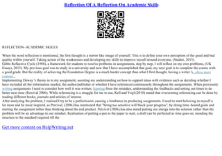 Reflection Of A Reflection On Academic Skills
REFLECTION–ACADEMIC SKILLS
When the word reflection is mentioned, the first thought is a mirror like image of yourself. This is to define your own perception of the good and bad
quality within yourself. Taking action of the weaknesses and developing my skills to improve myself around everyone, (Stadter, 2015).
Gibbs Reflective Cycle (1988), a framework for students to resolve problems in assignments, step by step, I will reflect on my own problems, (UK
Essays, 2013). My previous goal was to study in a university and now that I have accomplished that goal, my next goal is to complete the course with
a good grade. But the reality of achieving the Foundation Degree is a much harder concept than what I first thought, having a writer 's...show more
content...
Implementing Dewey 's theory in to my assignment, assisting my understanding on how to support ideas with evidence such as deciding whether I
have included all the information needed, the author/publisher or whether I have referenced continuously throughout the assignments. When previously
writing assignments I need to consider how well it was written, learning from the mistakes, understanding the feedbacks and setting out times to do
better next time (Percival 2006). While referencing is a struggle for me to use, Kell and Vogl (2010) stated that overcoming referencing can be done by
reading different books, journals and articles of interest.
After analyzing the problem, I realised I try to be a perfectionist, causing a hindrance in producing assignments. I need to start believing in myself a
lot more and be more inspired, as Percival, (2006) has mentioned that "being too sensitive will block your progress", by doing time–bound goals and
starting the assignment rather than thinking about the end product. Percival (2006),has also stated putting our energy into the solution rather than the
problem will be an advantage to our mindset. Realisation of putting a pen to the paper to start, a draft can be perfected as time goes on, mending the
structure to the standard required till the
Get more content on HelpWriting.net
 