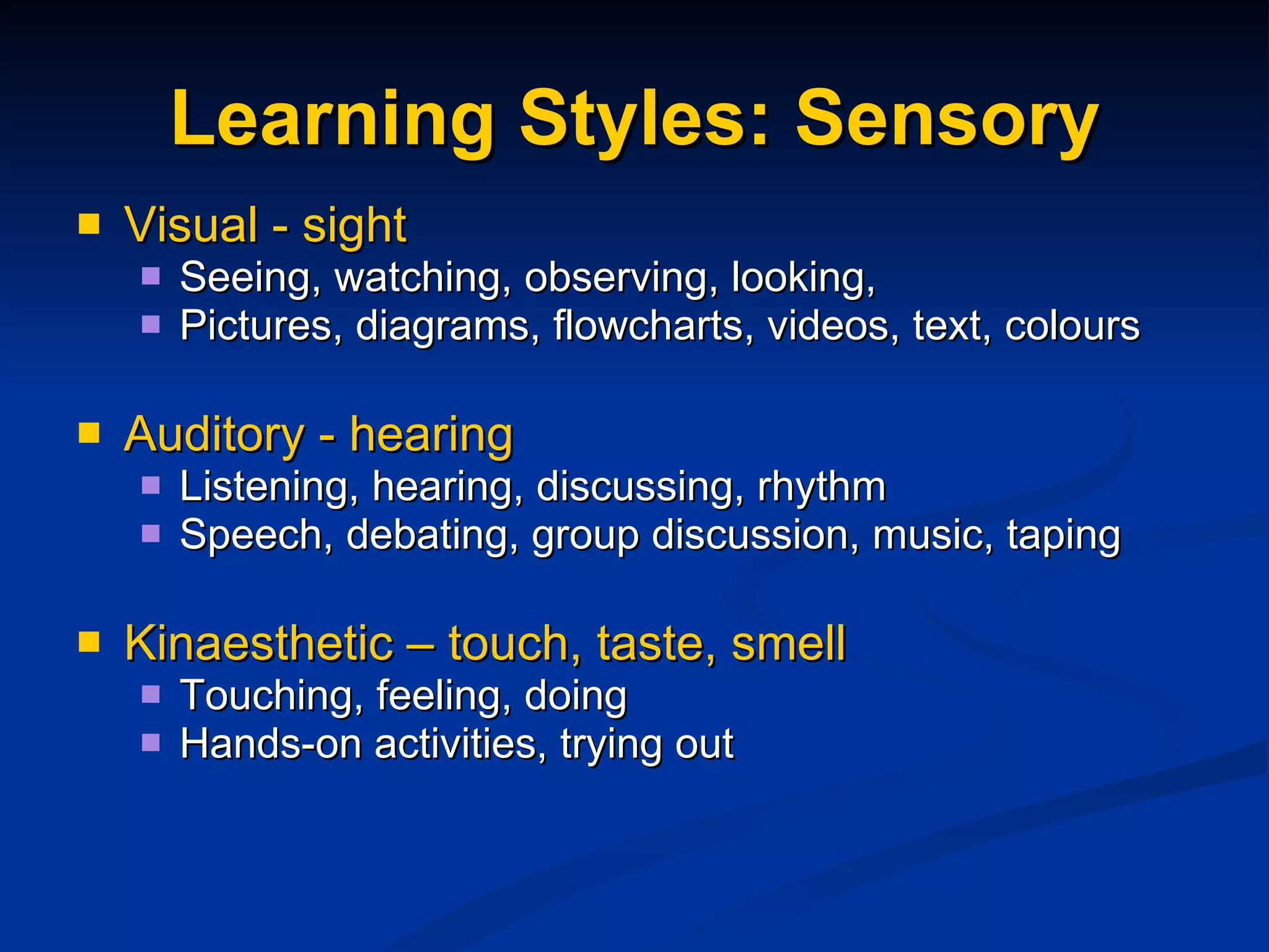 Learning Styles: Sensory Visual - sight Seeing, watching, observing, looking,  Pictures, diagrams, flowcharts, videos, text, colours Auditory - hearing Listening, hearing, discussing, rhythm  Speech, debating, group discussion, music, taping Kinaesthetic – touch, taste, smell Touching, feeling, doing Hands-on activities, trying out 