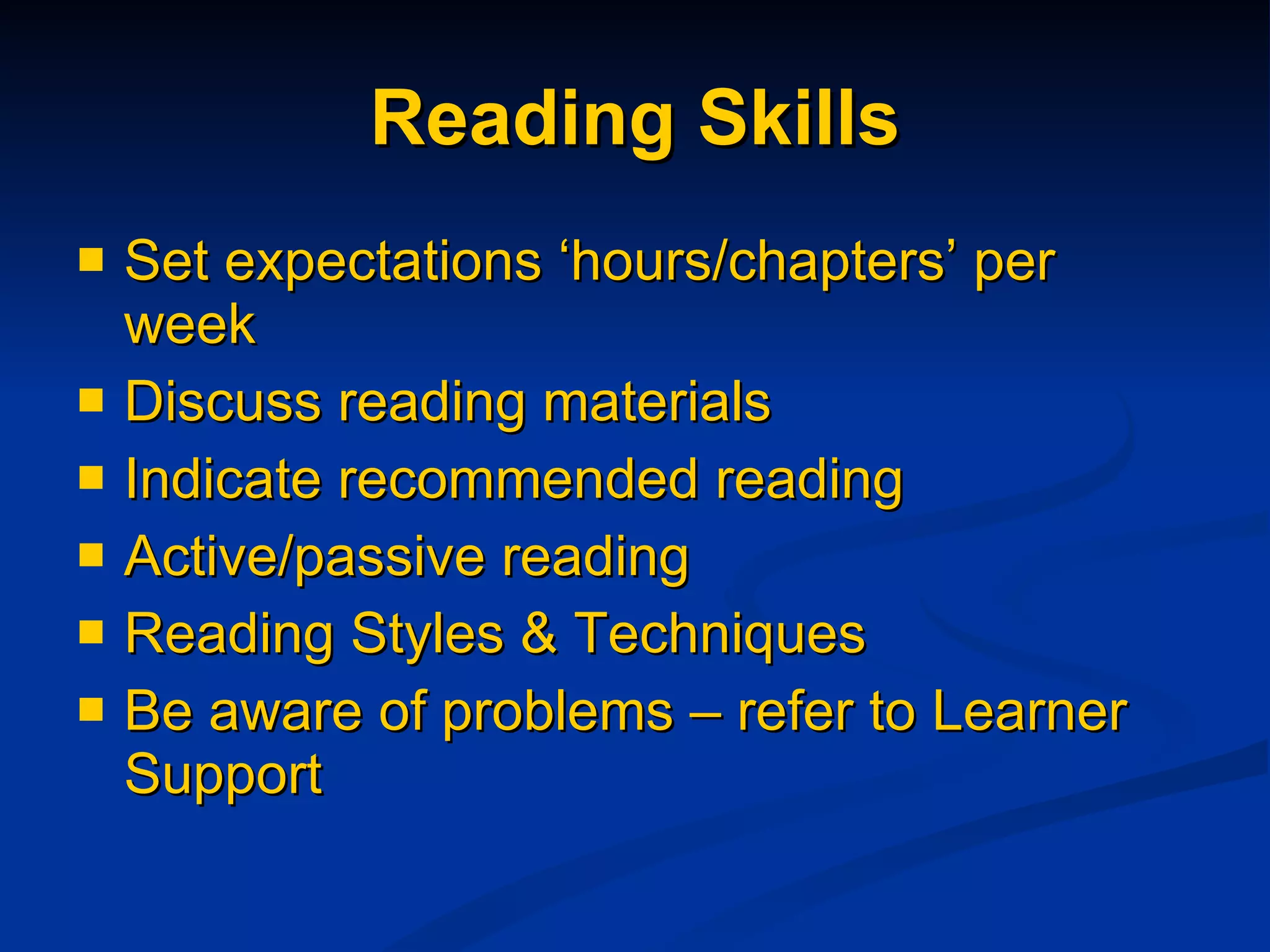 Reading Skills Set expectations ‘hours/chapters’ per week  Discuss reading materials Indicate recommended reading Active/passive reading  Reading Styles & Techniques Be aware of problems – refer to Learner Support 