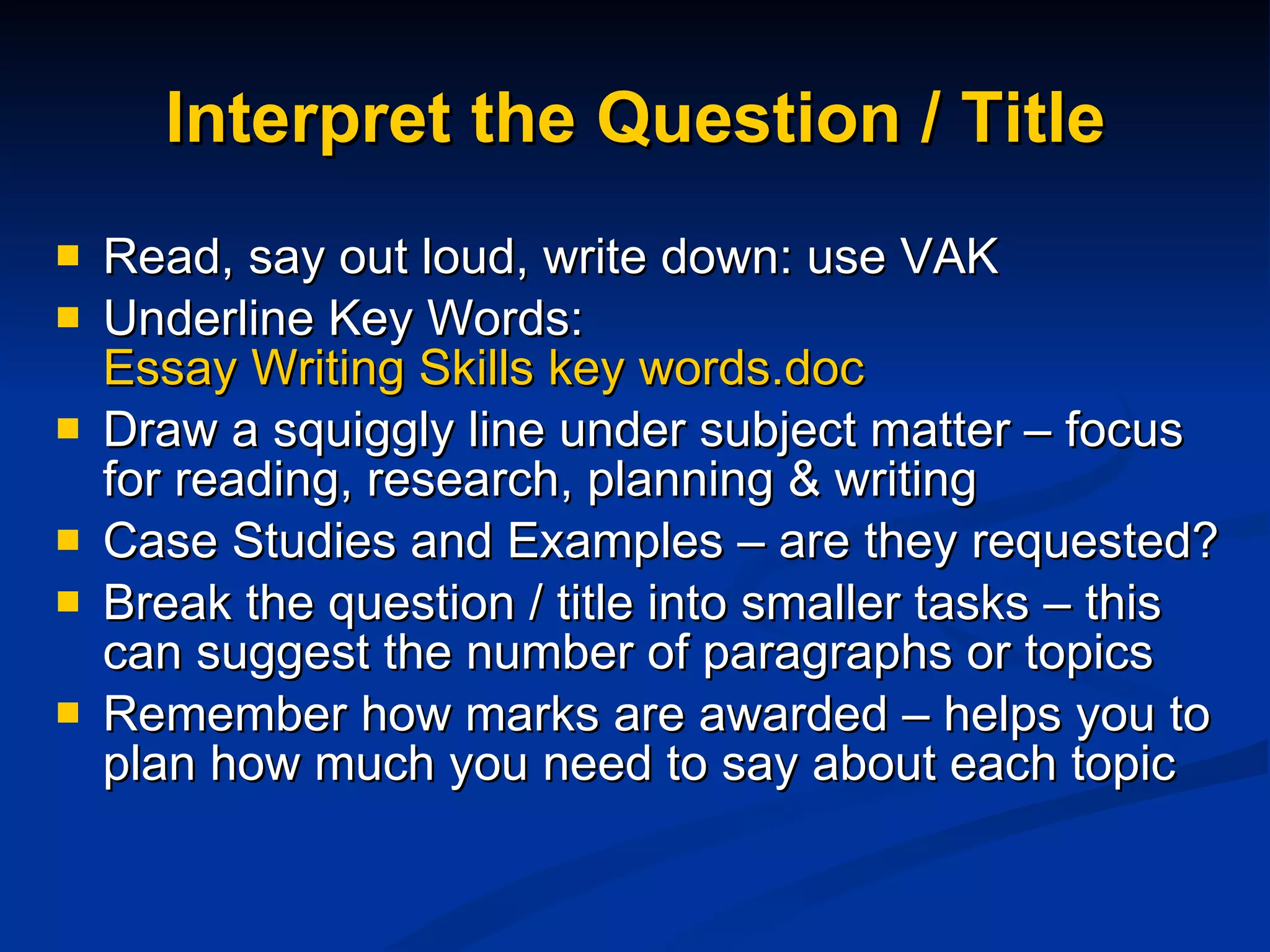 Interpret the Question / Title Read, say out loud, write down: use VAK Underline Key Words:  Essay Writing Skills key words.doc Draw a squiggly line under subject matter – focus for reading, research, planning & writing  Case Studies and Examples – are they requested? Break the question / title into smaller tasks – this can suggest the number of paragraphs or topics Remember how marks are awarded – helps you to plan how much you need to say about each topic 