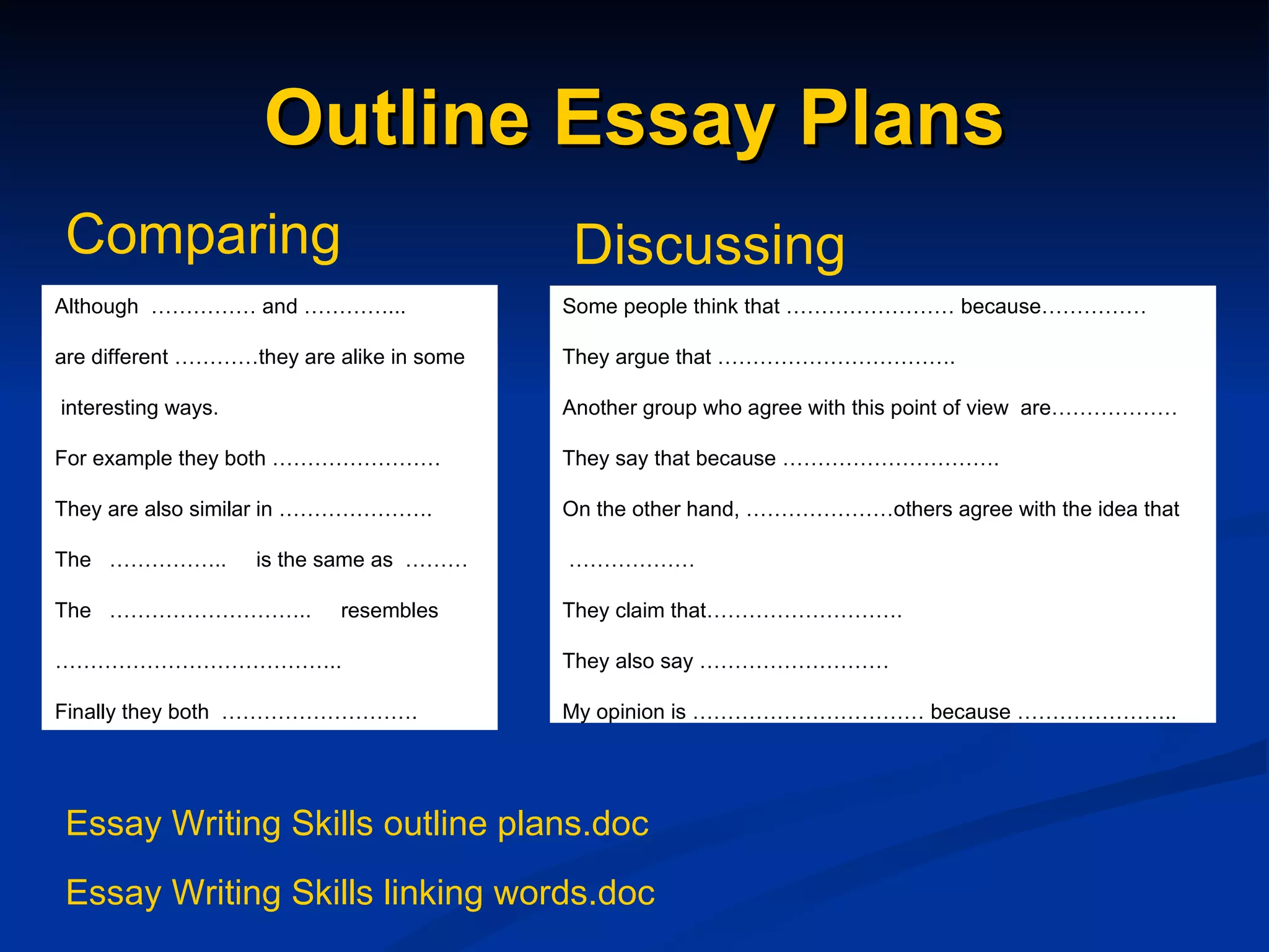 Outline Essay Plans Although  …………… and …………...   are different …………they are alike in some   interesting ways.  For example they both ……………………   They are also similar in ………………….   The  ……………..  is the same as  ………   The  ………………………..  resembles  ………………………………… ..   Finally they both  ……………………….   Some people think that …………………… because……………    They argue that …………………………….   Another group who agree with this point of view  are………………   They say that because ………………………….   On the other hand, …………………others agree with the idea that   ………………   They claim that……………………….   They also say ………………………   My opinion is …………………………… because …………………..   Comparing Discussing Essay Writing Skills outline plans.doc Essay Writing Skills linking words.doc 