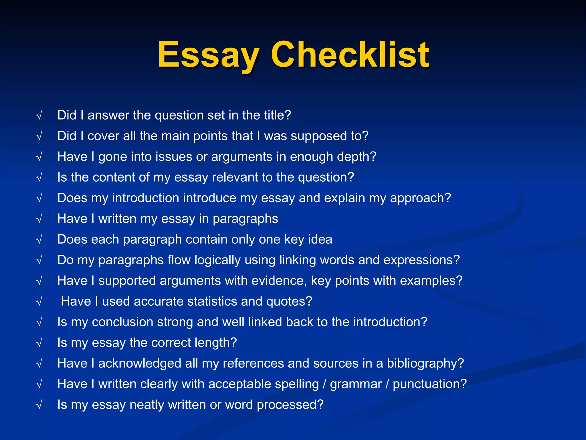 Essay Checklist √   Did I answer the question set in the title? √   Did I cover all the main points that I was supposed to? √   Have I gone into issues or arguments in enough depth? √   Is the content of my essay relevant to the question? √   Does my introduction introduce my essay and explain my approach? √   Have I written my essay in paragraphs √   Does each paragraph contain only one key idea √   Do my paragraphs flow logically using linking words and expressions? √ Have I supported arguments with evidence, key points with examples? √   Have I used accurate statistics and quotes? √   Is my conclusion strong and well linked back to the introduction? √   Is my essay the correct length? √   Have I acknowledged all my references and sources in a bibliography? √   Have I written clearly with acceptable spelling / grammar / punctuation? √   Is my essay neatly written or word processed? 