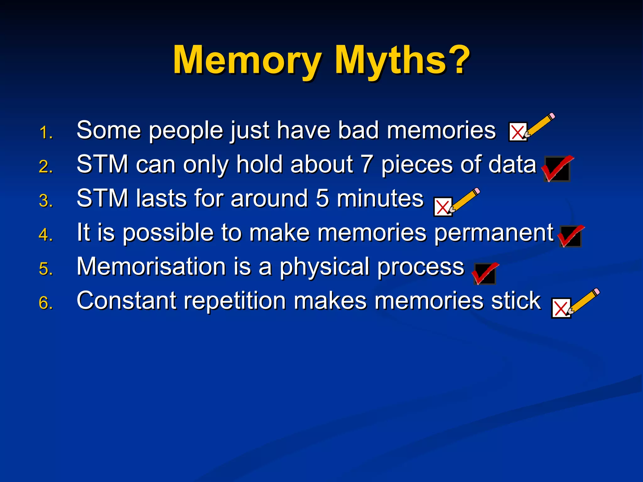 Memory Myths? Some people just have bad memories STM can only hold about 7 pieces of data STM lasts for around 5 minutes It is possible to make memories permanent Memorisation is a physical process Constant repetition makes memories stick 
