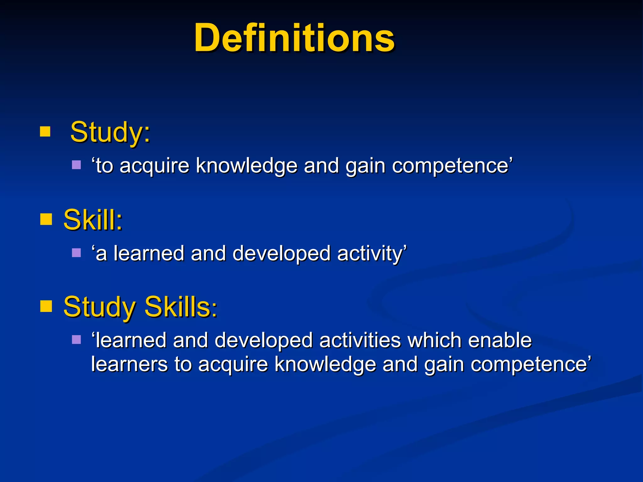 Definitions Study: ‘ to acquire knowledge and gain competence’ Skill: ‘ a learned and developed activity’ Study Skills : ‘ learned and developed activities which enable learners to acquire knowledge and gain competence’ 