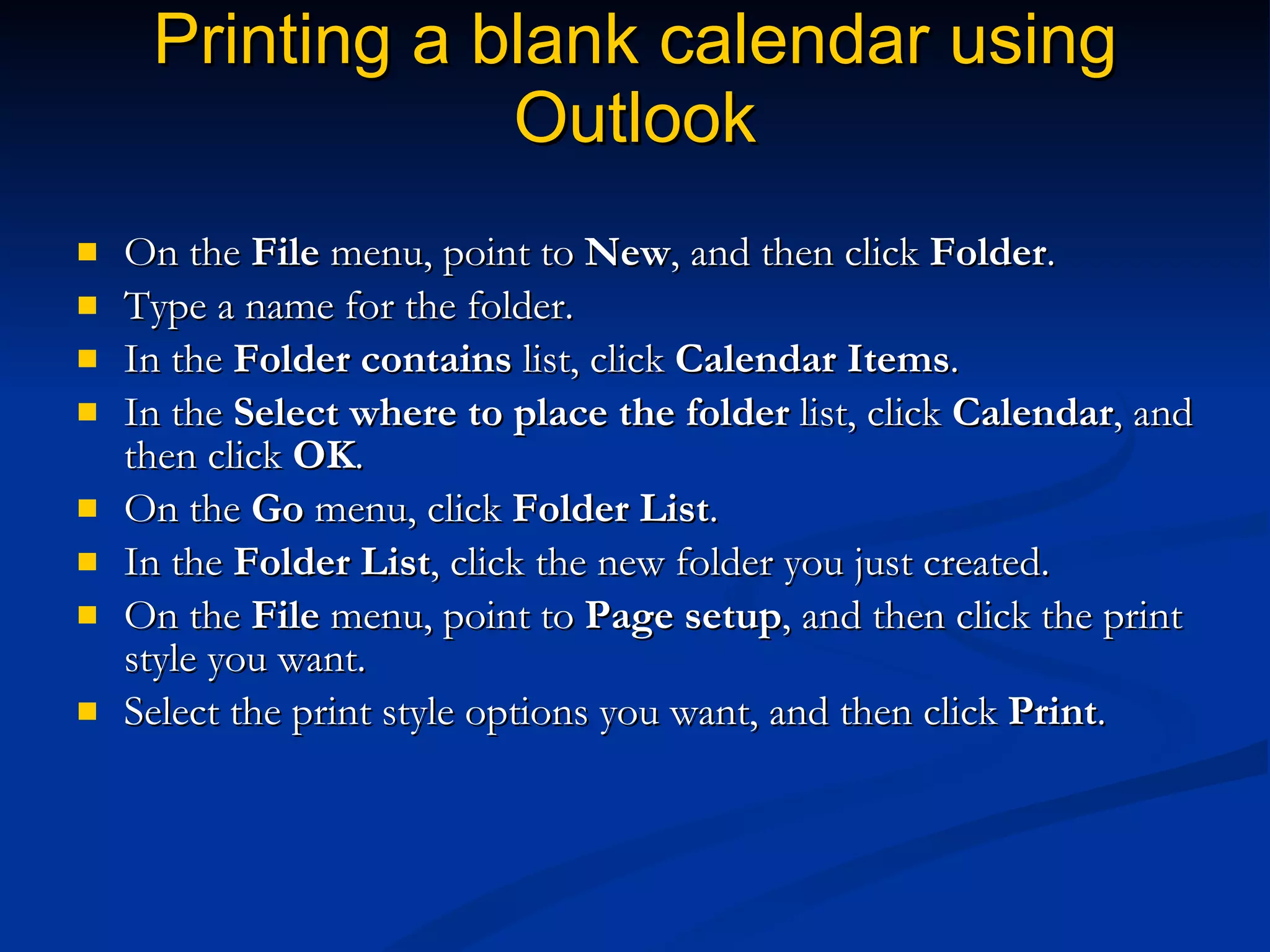 Printing a blank calendar using Outlook On the  File  menu, point to  New , and then click  Folder .  Type a name for the folder.  In the  Folder contains  list, click  Calendar Items .  In the  Select where to place the folder  list, click  Calendar , and then click  OK .  On the  Go  menu, click  Folder List .  In the  Folder List , click the new folder you just created.  On the  File  menu, point to  Page setup , and then click the print style you want.  Select the print style options you want, and then click  Print .  