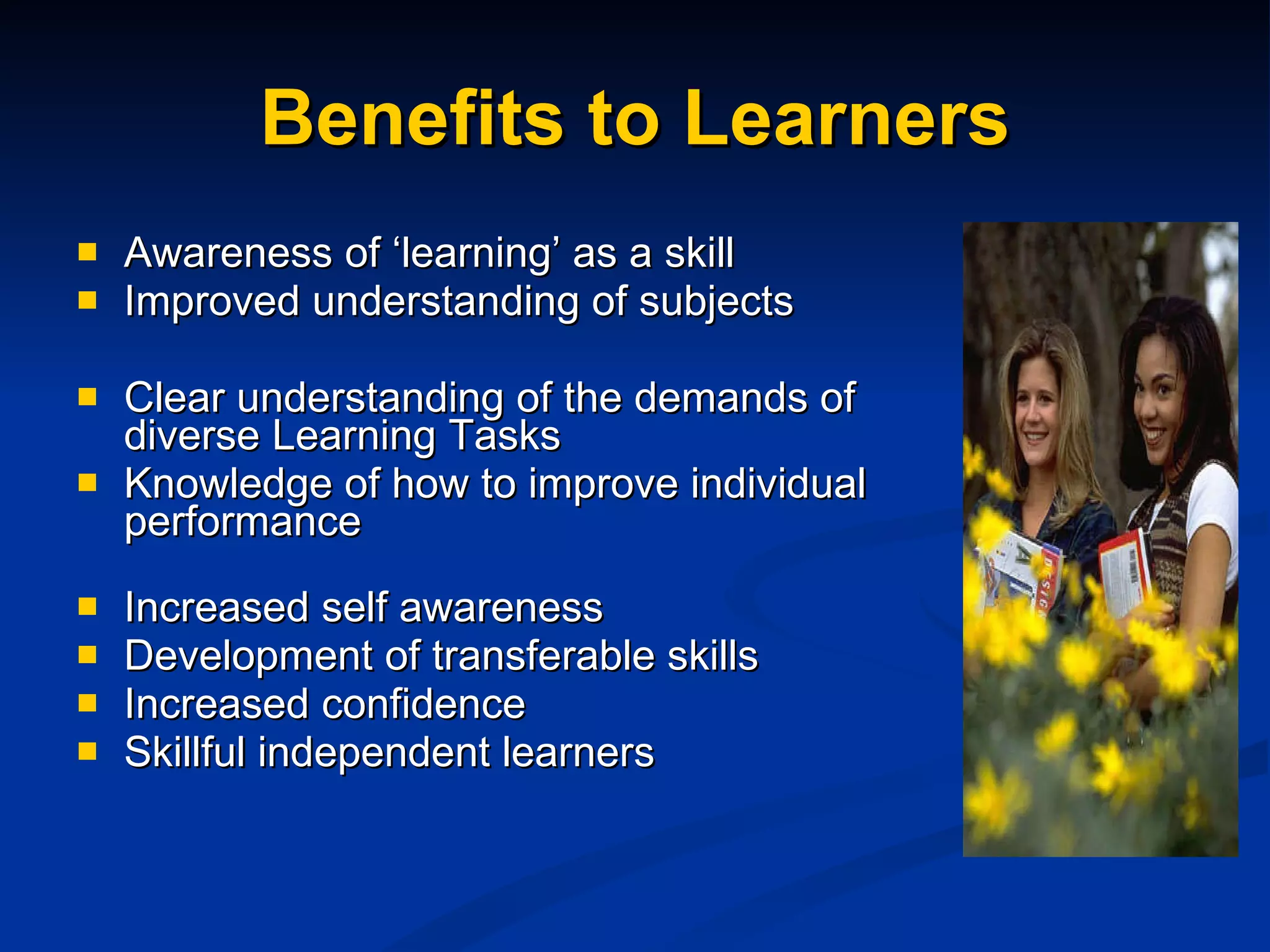 Benefits to Learners Awareness of ‘learning’ as a skill Improved understanding of subjects Clear understanding of the demands of diverse Learning Tasks  Knowledge of how to improve individual performance Increased self awareness Development of transferable skills Increased confidence  Skillful independent learners 
