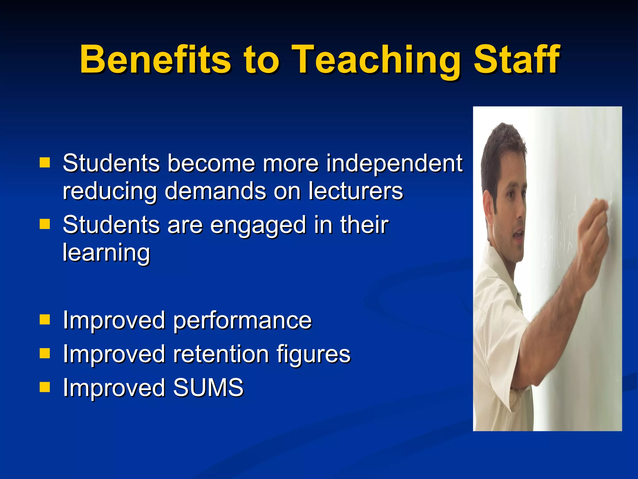 Benefits to Teaching Staff Students become more independent reducing demands on lecturers Students are engaged in their learning Improved performance Improved retention figures Improved SUMS 