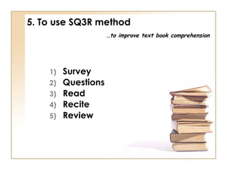 5. To use SQ3R method
…to improve text book comprehension

1)
2)
3)
4)
5)

Survey
Questions
Read
Recite
Review

 