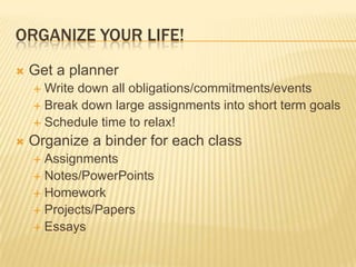ORGANIZE YOUR LIFE!


Get a planner
Write down all obligations/commitments/events
 Break down large assignments into short term goals
 Schedule time to relax!




Organize a binder for each class
Assignments
 Notes/PowerPoints
 Homework
 Projects/Papers
 Essays


 