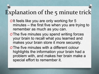 Explanation of the 5 minute trick
OIt feels like you are only working for 5
minutes – the first five when you are trying to
remember as much as you can.
OThe five minutes you spend writing forces
your brain to recall what you learned and
makes your brain store it more securely.
OThe five minutes with a different colour
highlights the information your brain had a
problem with, and makes her brain make a
special effort to remember it.
 