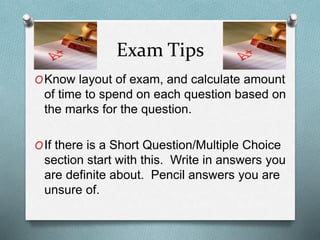 Exam Tips
OKnow layout of exam, and calculate amount
of time to spend on each question based on
the marks for the question.
OIf there is a Short Question/Multiple Choice
section start with this. Write in answers you
are definite about. Pencil answers you are
unsure of.
 