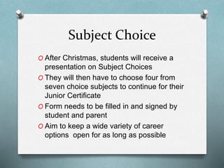 Subject Choice
O After Christmas, students will receive a
presentation on Subject Choices
O They will then have to choose four from
seven choice subjects to continue for their
Junior Certificate
O Form needs to be filled in and signed by
student and parent
O Aim to keep a wide variety of career
options open for as long as possible
 