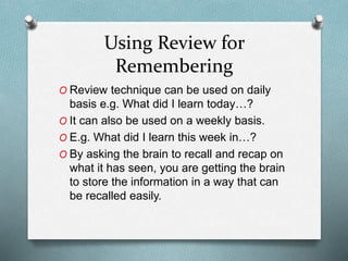 Using Review for
Remembering
O Review technique can be used on daily
basis e.g. What did I learn today…?
O It can also be used on a weekly basis.
O E.g. What did I learn this week in…?
O By asking the brain to recall and recap on
what it has seen, you are getting the brain
to store the information in a way that can
be recalled easily.
 