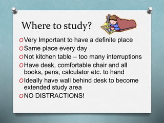 Where to study?
OVery Important to have a definite place
OSame place every day
ONot kitchen table – too many interruptions
OHave desk, comfortable chair and all
books, pens, calculator etc. to hand
OIdeally have wall behind desk to become
extended study area
ONO DISTRACTIONS!
 