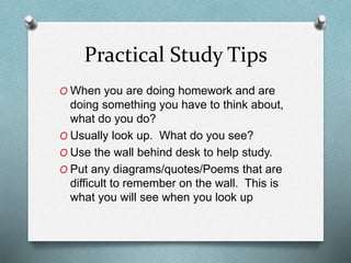 Practical Study Tips
O When you are doing homework and are
doing something you have to think about,
what do you do?
O Usually look up. What do you see?
O Use the wall behind desk to help study.
O Put any diagrams/quotes/Poems that are
difficult to remember on the wall. This is
what you will see when you look up
 