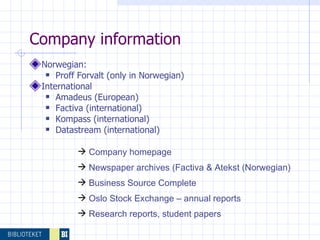   Company information Norwegian: Proff Forvalt (only in Norwegian) International  Amadeus (European) Factiva (international) Kompass (international) Datastream (international) Company homepage Newspaper archives (Factiva & Atekst (Norwegian) Business Source Complete  Oslo Stock Exchange – annual reports Research reports, student papers 