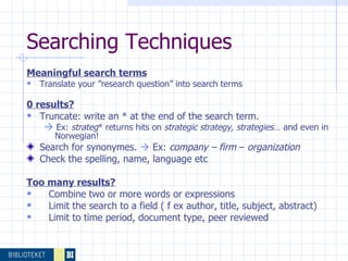 Searching Techniques  Meaningful search terms   Translate your ”research question” into search terms 0 results? Truncate: write an * at the end of the search term.     Ex:  strateg * returns hits on  strategic strategy, strategies … and even in Norwegian! Search for synonymes.     Ex:  company – firm  –  organization Check the spelling, name, language etc Too many results? Combine two or more words or expressions Limit the search to a field ( f ex author, title, subject, abstract) Limit to time period, document type, peer reviewed 