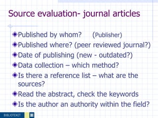Published by whom?  ( Publisher) Published where? (peer reviewed journal?) Date of publishing (new - outdated?) Data collection – which method? Is there a reference list – what are the sources? Read the abstract, check the keywords Is the author an authority within the field? Source evaluation- journal articles 
