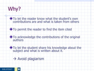 To let the reader know what the student’s own contributions are and what is taken from others  To permit the reader to find the item cited To acknowledge the contributions of the original authors  To let the student share his knowledge about the subject and what is written about it.     Avoid plagiarism Why? 