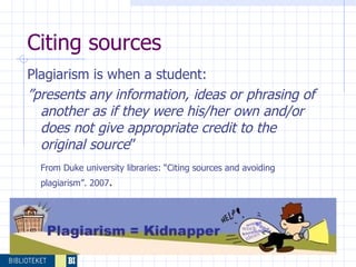 Citing sources  Plagiarism is when a student: ” presents any information, ideas or phrasing of another as if they were his/her own and/or does not give appropriate credit to the original source ” From Duke university libraries: “Citing sources and avoiding plagiarism”. 2007 . 