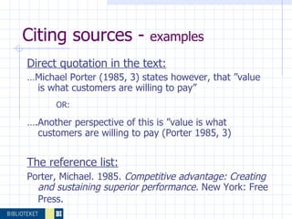 Citing sources -  examples  Direct quotation in the text: … Michael Porter (1985, 3) states however, that ”value is what customers are willing to pay” OR: … .Another perspective of this is ”value is what customers are willing to pay (Porter 1985, 3) The reference list: Porter, Michael. 1985.  Competitive advantage: Creating and sustaining superior performance.  New York: Free Press.   