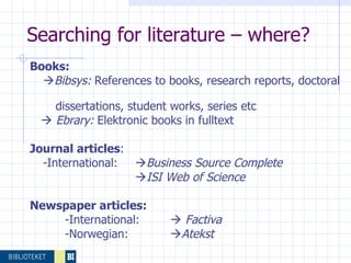 Searching for literature – where? Books:  Bibsys:  References to books, research reports, doctoral  dissertations, student works, series etc    Ebrary:  Elektronic books in fulltext Journal articles : -International:  Business Source Complete      ISI Web of Science   Newspaper articles:   -International:     Factiva -Norwegian:   Atekst  