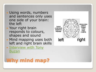 Why mind map?<br />Using words, numbers and sentences only uses one side of your brain: the left<br />Your right brain res...