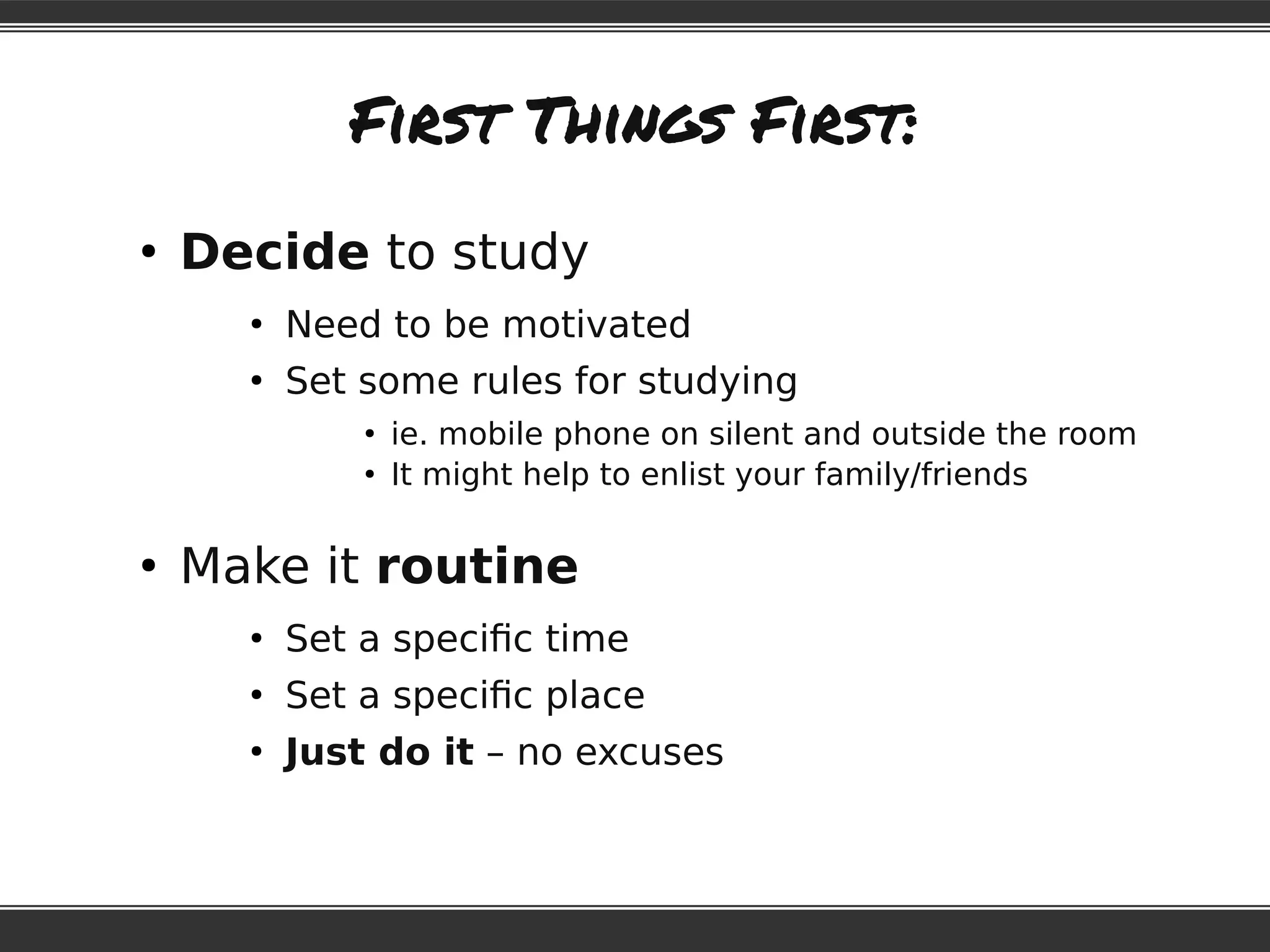 First Things First:
●
Decide to study
●
Need to be motivated
●
Set some rules for studying
●
ie. mobile phone on silent and outside the room
●
It might help to enlist your family/friends
●
Make it routine
●
Set a specific time
●
Set a specific place
●
Just do it – no excuses
 