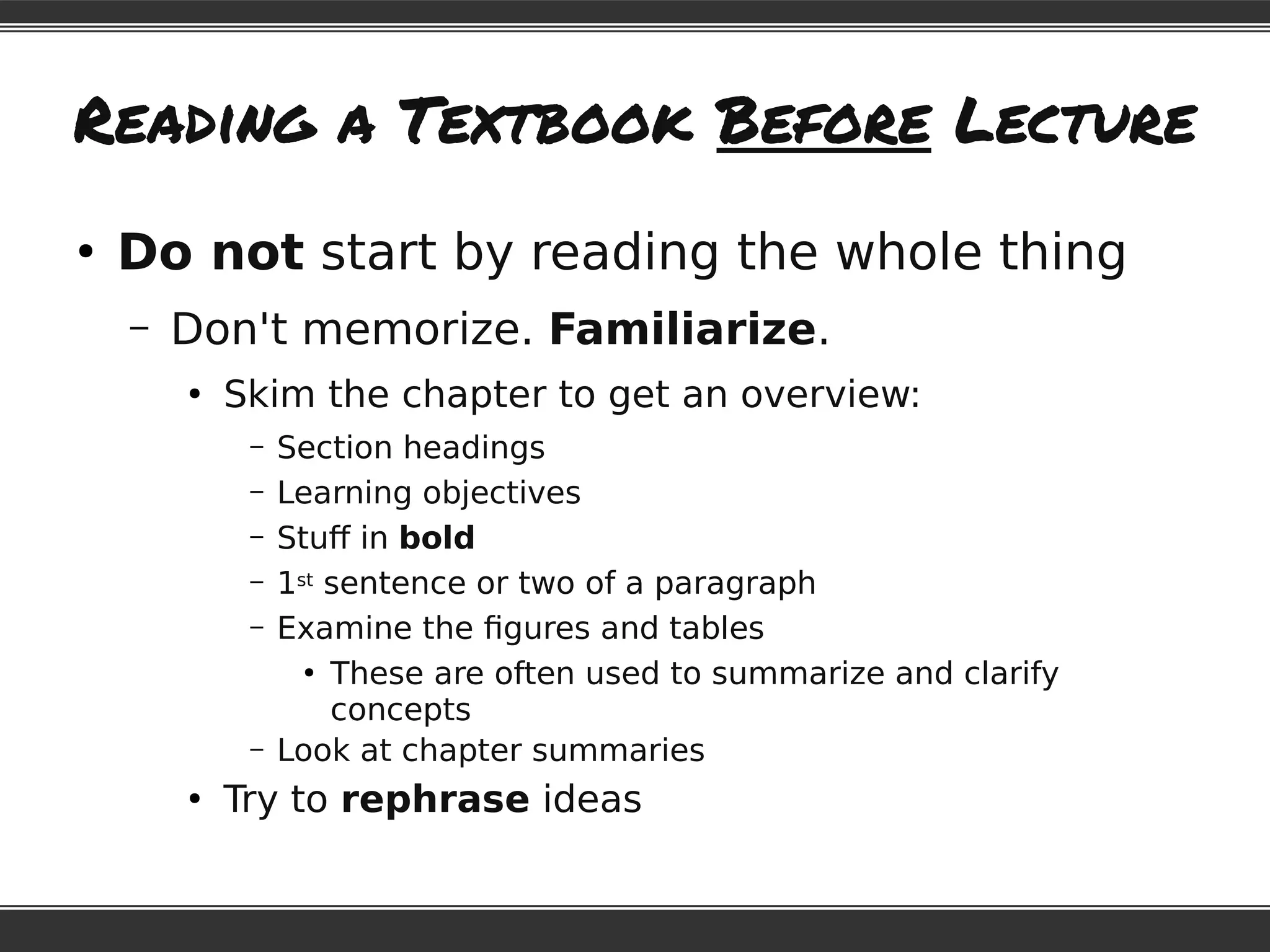 Reading a Textbook Before Lecture
●
Do not start by reading the whole thing
– Don't memorize. Familiarize.
●
Skim the chapter to get an overview:
– Section headings
– Learning objectives
– Stuff in bold
– 1st sentence or two of a paragraph
– Examine the figures and tables
●
These are often used to summarize and clarify
concepts
– Look at chapter summaries
●
Try to rephrase ideas
 