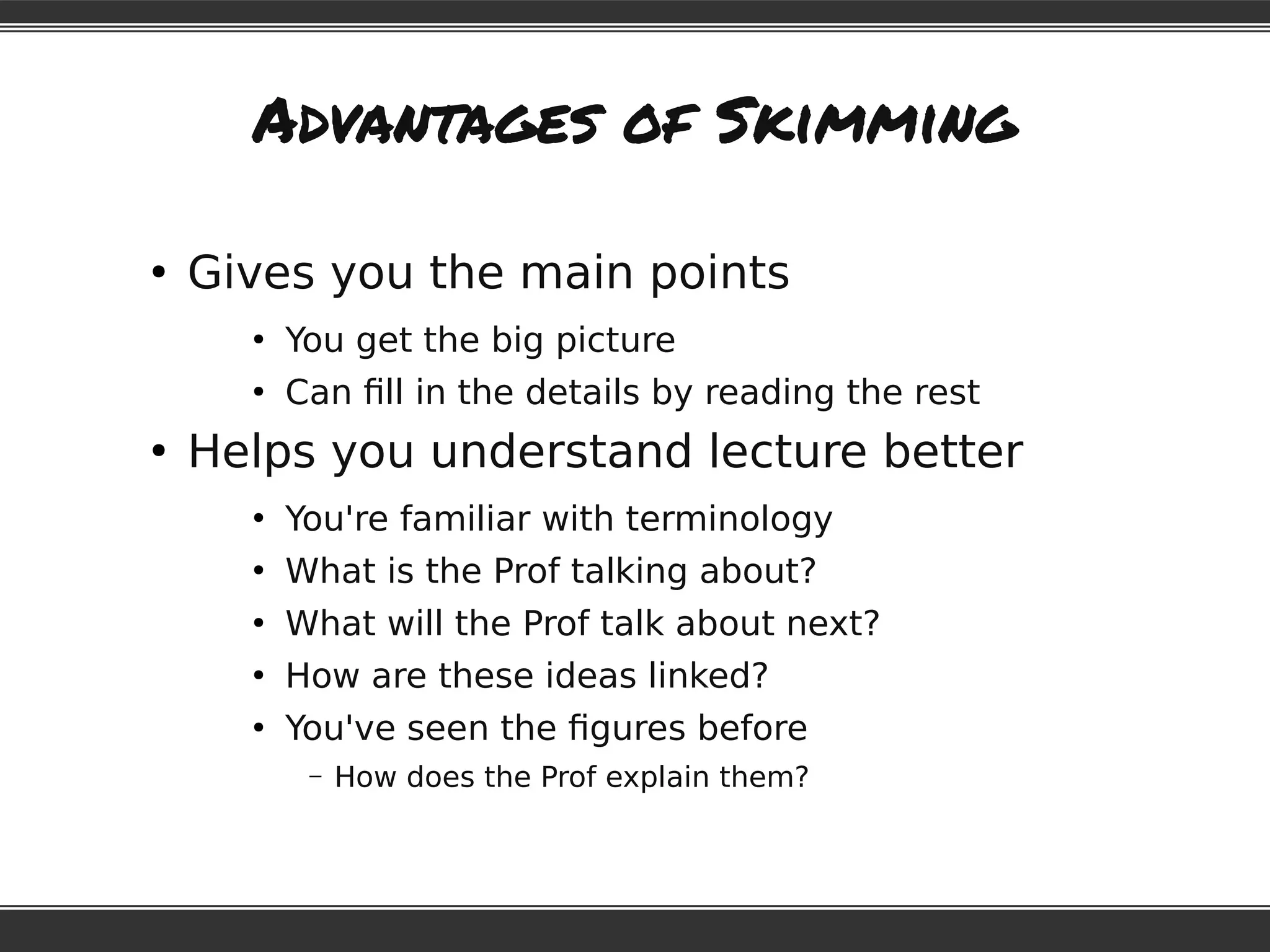 Advantages of Skimming
●
Gives you the main points
●
You get the big picture
●
Can fill in the details by reading the rest
●
Helps you understand lecture better
●
You're familiar with terminology
●
What is the Prof talking about?
●
What will the Prof talk about next?
●
How are these ideas linked?
●
You've seen the figures before
– How does the Prof explain them?
 