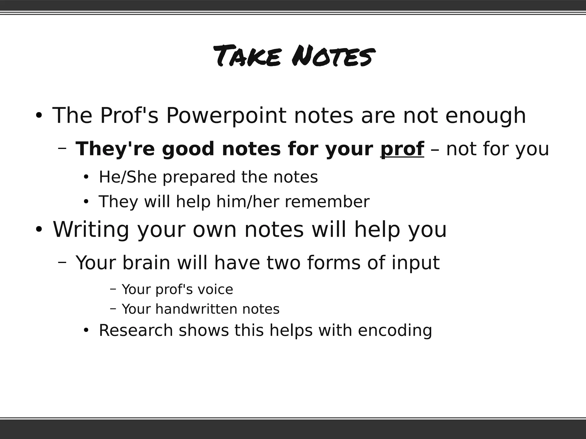 Take Notes
●
The Prof's Powerpoint notes are not enough
– They're good notes for your prof – not for you
●
He/She prepared the notes
●
They will help him/her remember
●
Writing your own notes will help you
– Your brain will have two forms of input
– Your prof's voice
– Your handwritten notes
●
Research shows this helps with encoding
 