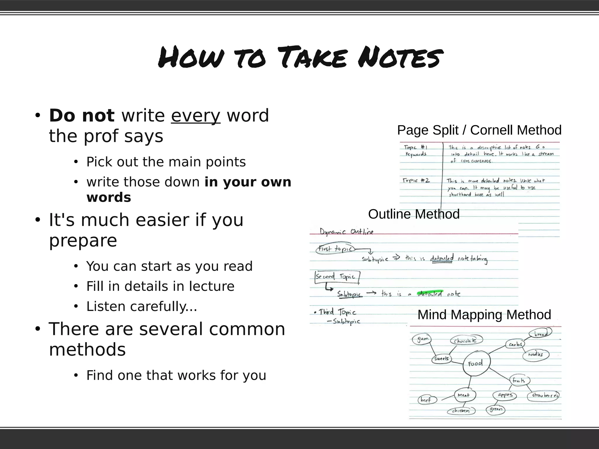 How to Take Notes
●
Do not write every word
the prof says
●
Pick out the main points
●
write those down in your own
words
●
It's much easier if you
prepare
●
You can start as you read
●
Fill in details in lecture
●
Listen carefully...
●
There are several common
methods
●
Find one that works for you
Page Split / Cornell Method
Outline Method
Mind Mapping Method
 