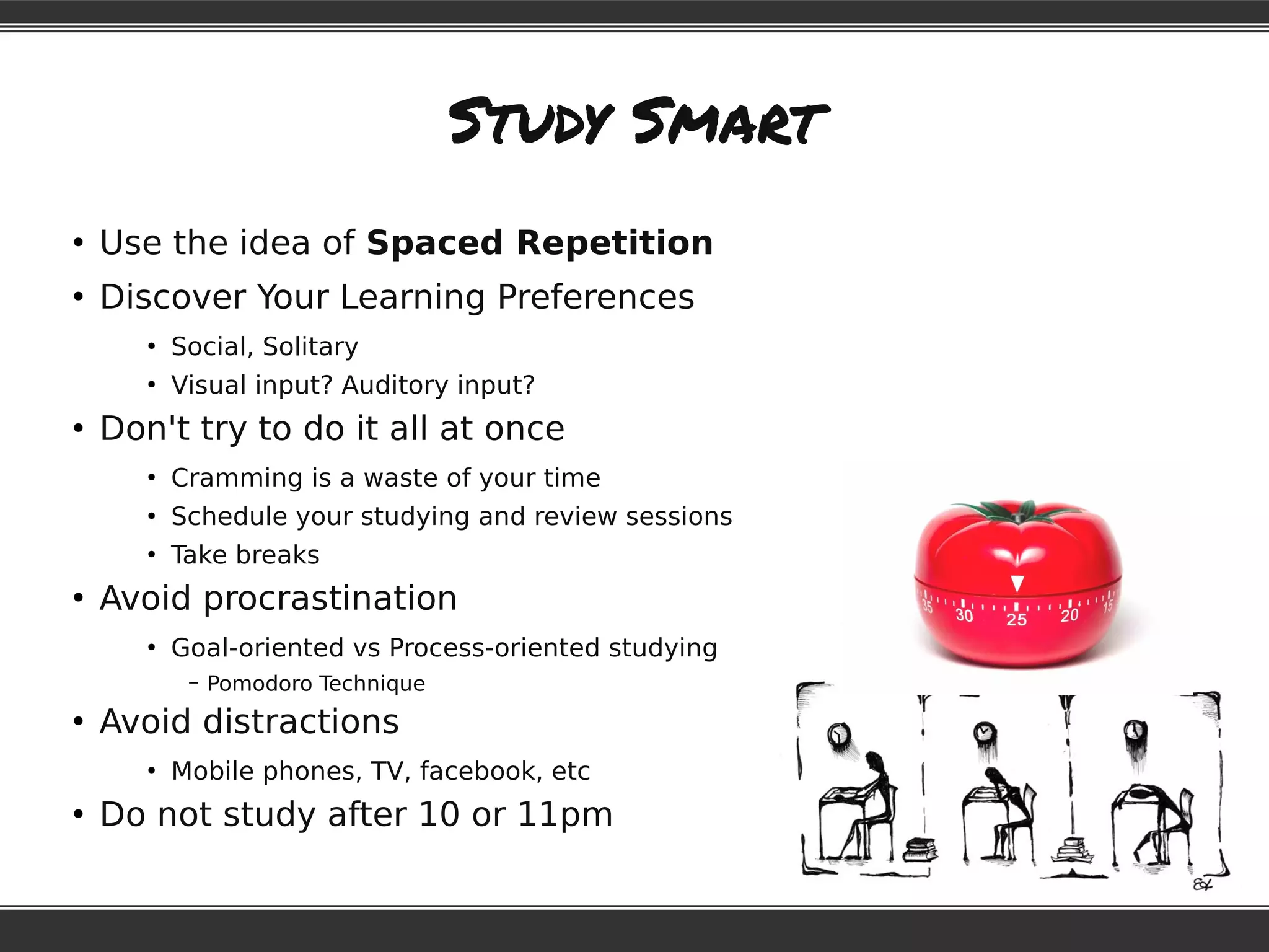 Study Smart
●
Use the idea of Spaced Repetition
●
Discover Your Learning Preferences
●
Social, Solitary
●
Visual input? Auditory input?
●
Don't try to do it all at once
●
Cramming is a waste of your time
●
Schedule your studying and review sessions
●
Take breaks
●
Avoid procrastination
●
Goal-oriented vs Process-oriented studying
– Pomodoro Technique
●
Avoid distractions
●
Mobile phones, TV, facebook, etc
●
Do not study after 10 or 11pm
 